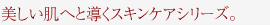 美しい肌へと導くスキンケアシリーズ。